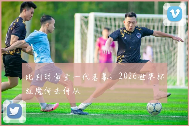 比利时黄金一代落幕，2026世界杯红魔何去何从
