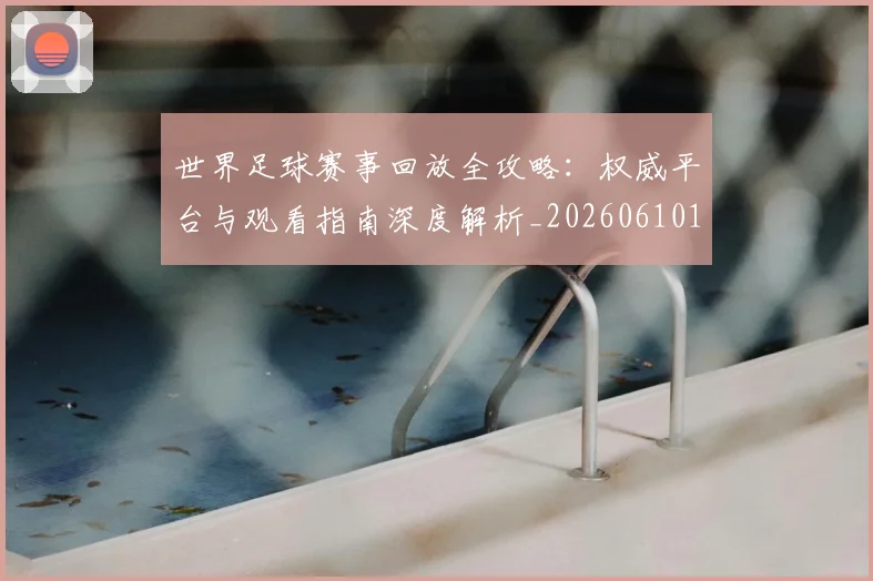 世界足球赛事回放全攻略:权威平台与观看指南深度解析_20260610190200