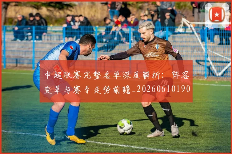 中超联赛完整名单深度解析：阵容变革与赛季走势前瞻_20260610190521