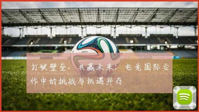 打破壁垒,共赢未来:电竞国际合作中的挑战与机遇并存