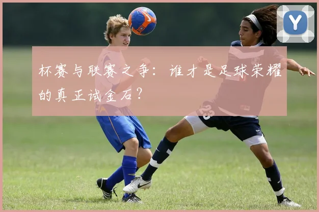 杯赛与联赛之争：谁才是足球荣耀的真正试金石？