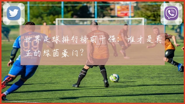 世界足球排行榜前十强:谁才是真正的绿茵豪门?