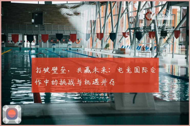 打破壁垒，共赢未来：电竞国际合作中的挑战与机遇并存